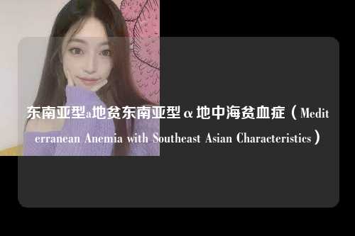 东南亚型a地贫东南亚型α地中海贫血症（Mediterranean Anemia with Southeast Asian Characteristics）